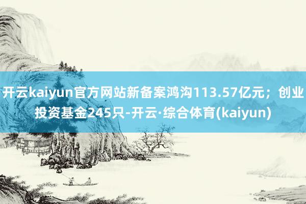 开云kaiyun官方网站新备案鸿沟113.57亿元；创业投资基金245只-开云·综合体育(kaiyun)