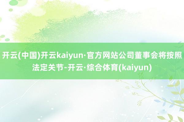 开云(中国)开云kaiyun·官方网站公司董事会将按照法定关节-开云·综合体育(kaiyun)