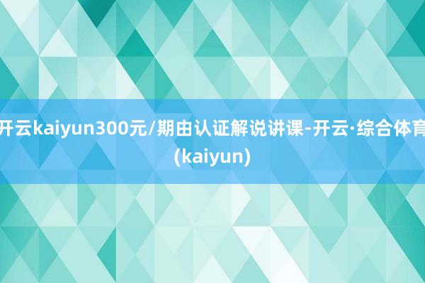 开云kaiyun300元/期由认证解说讲课-开云·综合体育(kaiyun)
