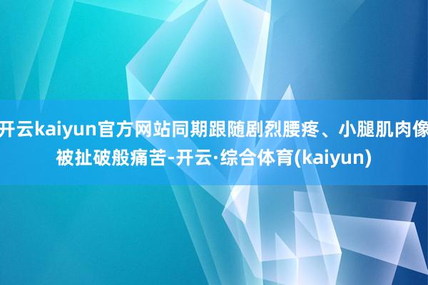 开云kaiyun官方网站同期跟随剧烈腰疼、小腿肌肉像被扯破般痛苦-开云·综合体育(kaiyun)