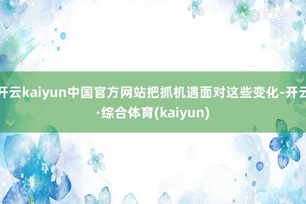 开云kaiyun中国官方网站把抓机遇面对这些变化-开云·综合体育(kaiyun)