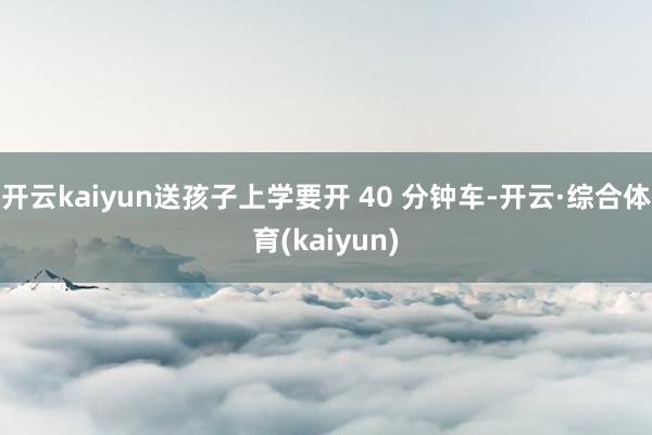 开云kaiyun送孩子上学要开 40 分钟车-开云·综合体育(kaiyun)
