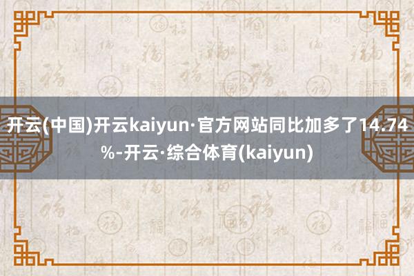 开云(中国)开云kaiyun·官方网站同比加多了14.74%-开云·综合体育(kaiyun)