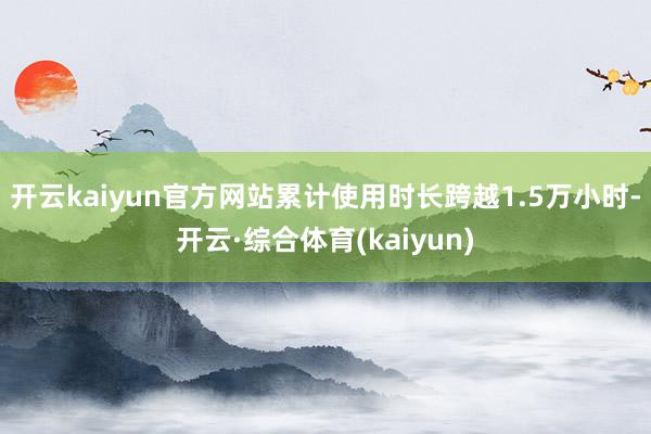 开云kaiyun官方网站累计使用时长跨越1.5万小时-开云·综合体育(kaiyun)