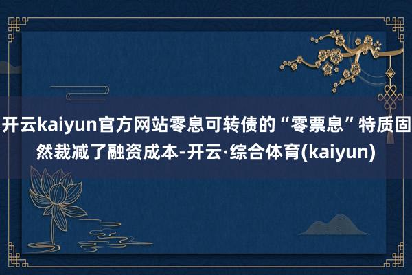 开云kaiyun官方网站零息可转债的“零票息”特质固然裁减了融资成本-开云·综合体育(kaiyun)