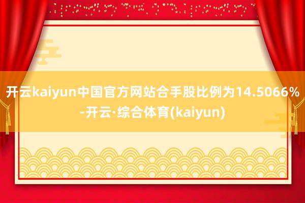 开云kaiyun中国官方网站合手股比例为14.5066%-开云·综合体育(kaiyun)