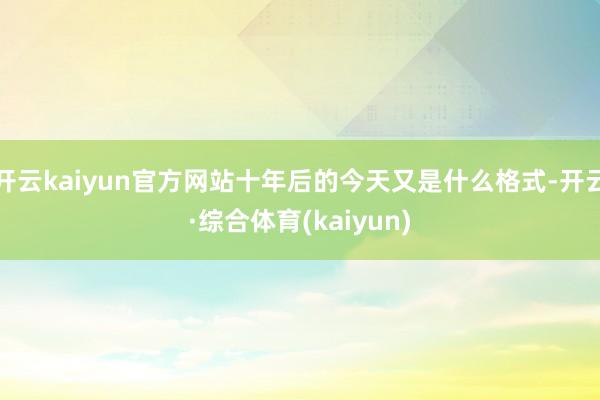 开云kaiyun官方网站十年后的今天又是什么格式-开云·综合体育(kaiyun)