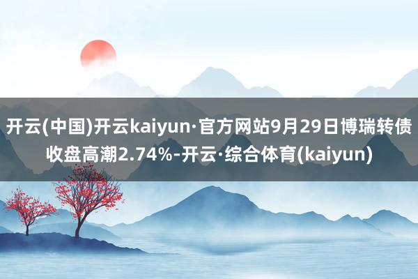 开云(中国)开云kaiyun·官方网站9月29日博瑞转债收盘高潮2.74%-开云·综合体育(kaiyun)