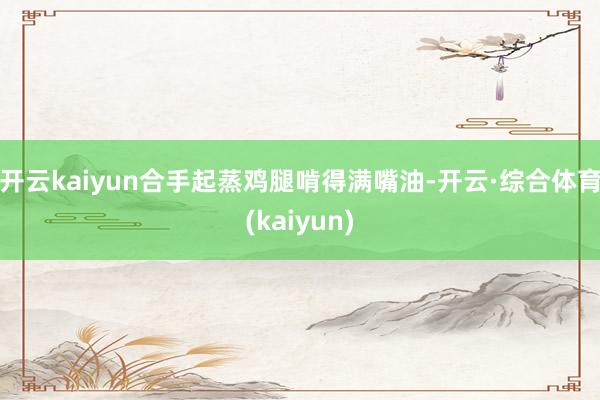 开云kaiyun合手起蒸鸡腿啃得满嘴油-开云·综合体育(kaiyun)