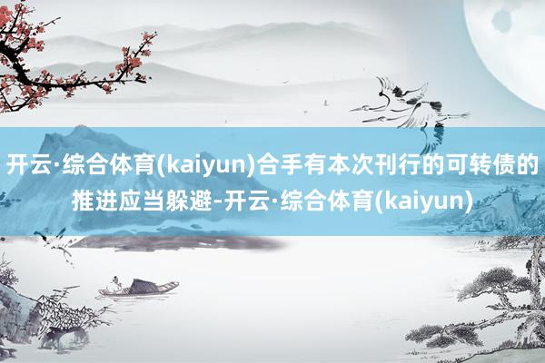 开云·综合体育(kaiyun)合手有本次刊行的可转债的推进应当躲避-开云·综合体育(kaiyun)