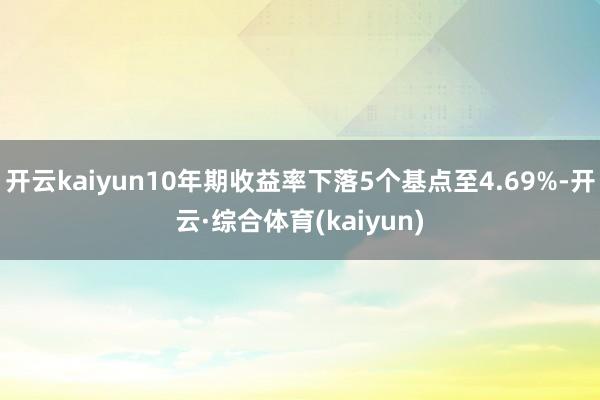 开云kaiyun10年期收益率下落5个基点至4.69%-开云·综合体育(kaiyun)