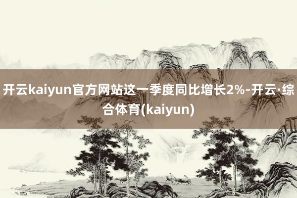 开云kaiyun官方网站这一季度同比增长2%-开云·综合体育(kaiyun)