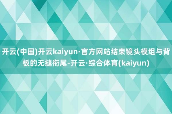 开云(中国)开云kaiyun·官方网站结束镜头模组与背板的无缝衔尾-开云·综合体育(kaiyun)