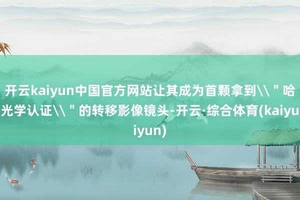 开云kaiyun中国官方网站让其成为首颗拿到\＂哈苏光学认证\＂的转移影像镜头-开云·综合体育(kaiyun)