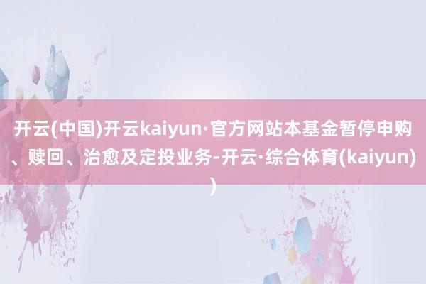 开云(中国)开云kaiyun·官方网站本基金暂停申购、赎回、治愈及定投业务-开云·综合体育(kaiyun)