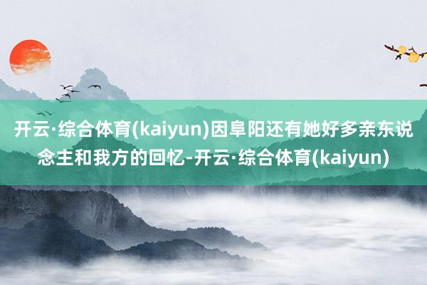 开云·综合体育(kaiyun)因阜阳还有她好多亲东说念主和我方的回忆-开云·综合体育(kaiyun)