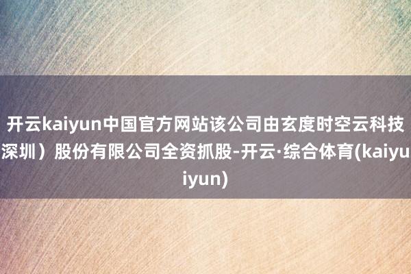 开云kaiyun中国官方网站该公司由玄度时空云科技(深圳)股份有限公司全资抓股-开云·综合体育(kaiyun)