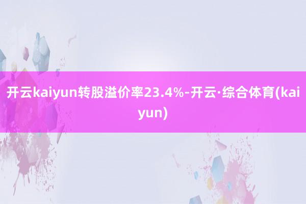 开云kaiyun转股溢价率23.4%-开云·综合体育(kaiyun)