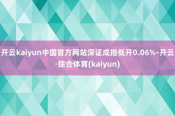 开云kaiyun中国官方网站深证成指低开0.06%-开云·综合体育(kaiyun)