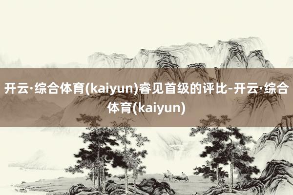 开云·综合体育(kaiyun)　　　　睿见首级的评比-开云·综合体育(kaiyun)