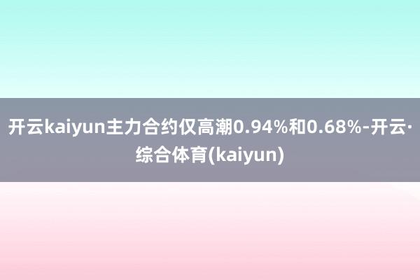 开云kaiyun主力合约仅高潮0.94%和0.68%-开云·综合体育(kaiyun)