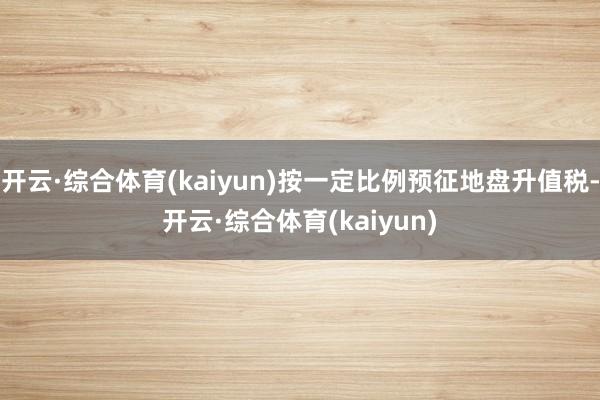 开云·综合体育(kaiyun)按一定比例预征地盘升值税-开云·综合体育(kaiyun)