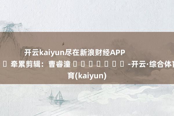 开云kaiyun尽在新浪财经APP 牵累剪辑:曹睿潼 -开云·综合体育(kaiyun)