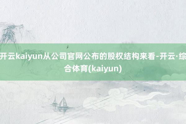 开云kaiyun从公司官网公布的股权结构来看-开云·综合体育(kaiyun)