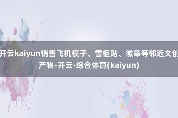 开云kaiyun销售飞机模子、雪柜贴、徽章等邻近文创产物-开云·综合体育(kaiyun)