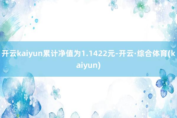 开云kaiyun累计净值为1.1422元-开云·综合体育(kaiyun)