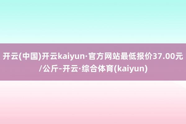 开云(中国)开云kaiyun·官方网站最低报价37.00元/公斤-开云·综合体育(kaiyun)