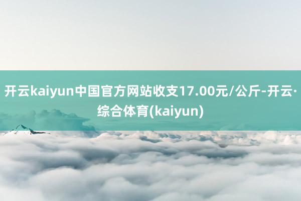 开云kaiyun中国官方网站收支17.00元/公斤-开云·综合体育(kaiyun)