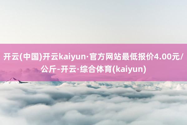开云(中国)开云kaiyun·官方网站最低报价4.00元/公斤-开云·综合体育(kaiyun)