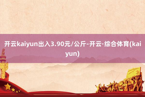 开云kaiyun出入3.90元/公斤-开云·综合体育(kaiyun)