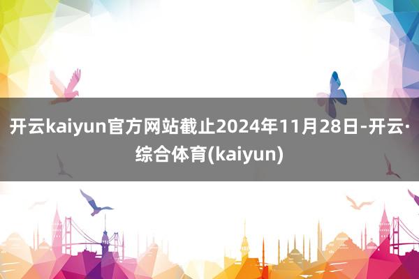 开云kaiyun官方网站截止2024年11月28日-开云·综合体育(kaiyun)