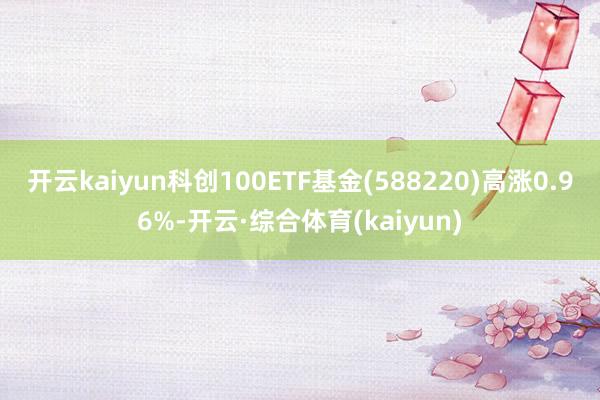 开云kaiyun科创100ETF基金(588220)高涨0.96%-开云·综合体育(kaiyun)