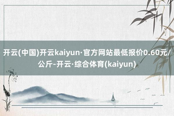 开云(中国)开云kaiyun·官方网站最低报价0.60元/公斤-开云·综合体育(kaiyun)