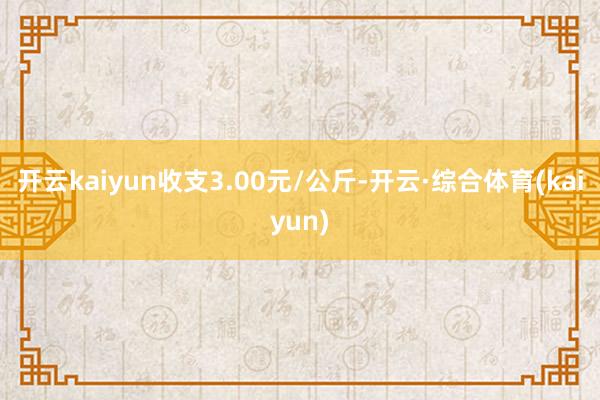开云kaiyun收支3.00元/公斤-开云·综合体育(kaiyun)