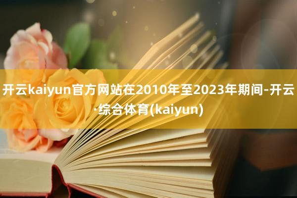 开云kaiyun官方网站在2010年至2023年期间-开云·综合体育(kaiyun)