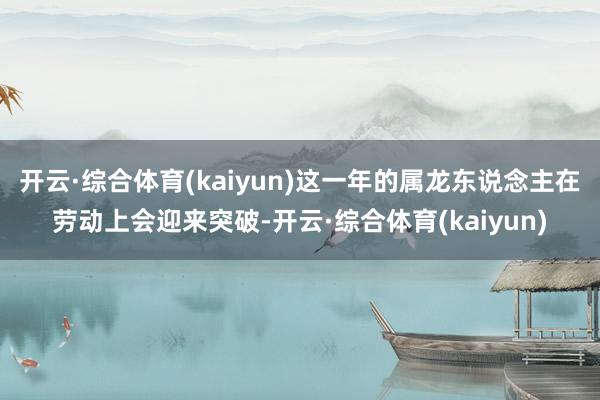 开云·综合体育(kaiyun)这一年的属龙东说念主在劳动上会迎来突破-开云·综合体育(kaiyun)