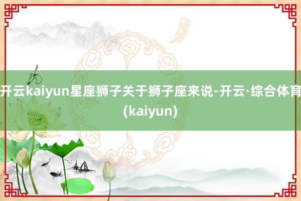 开云kaiyun星座狮子关于狮子座来说-开云·综合体育(kaiyun)