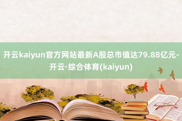 开云kaiyun官方网站最新A股总市值达79.88亿元-开云·综合体育(kaiyun)