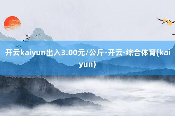 开云kaiyun出入3.00元/公斤-开云·综合体育(kaiyun)