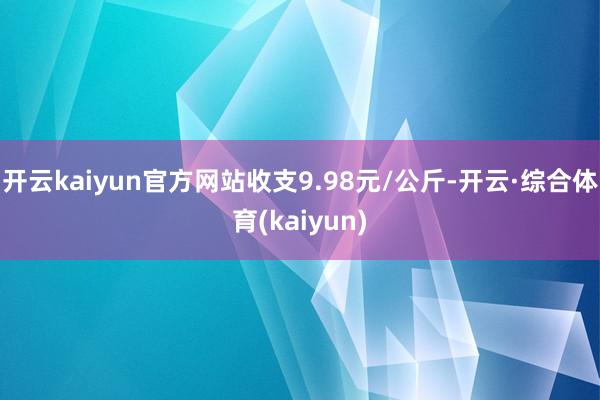 开云kaiyun官方网站收支9.98元/公斤-开云·综合体育(kaiyun)