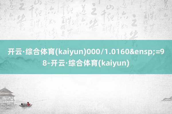 开云·综合体育(kaiyun)000/1.0160&ensp;=98-开云·综合体育(kaiyun)