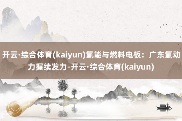 开云·综合体育(kaiyun)氢能与燃料电板：广东氢动力握续发力-开云·综合体育(kaiyun)