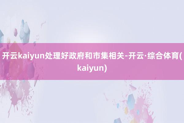 开云kaiyun 处理好政府和市集相关-开云·综合体育(kaiyun)