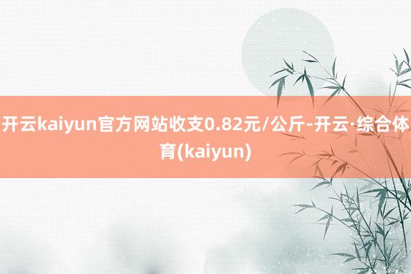 开云kaiyun官方网站收支0.82元/公斤-开云·综合体育(kaiyun)