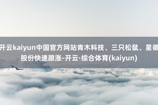开云kaiyun中国官方网站青木科技、三只松鼠、星徽股份快速跟涨-开云·综合体育(kaiyun)