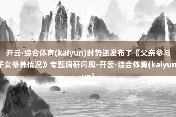 开云·综合体育(kaiyun)时势还发布了《父亲参与子女修养情况》专题调研闪现-开云·综合体育(kaiyun)